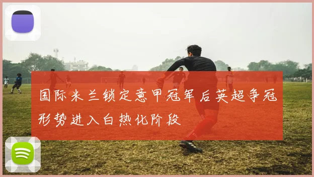 国际米兰锁定意甲冠军后英超争冠形势进入白热化阶段