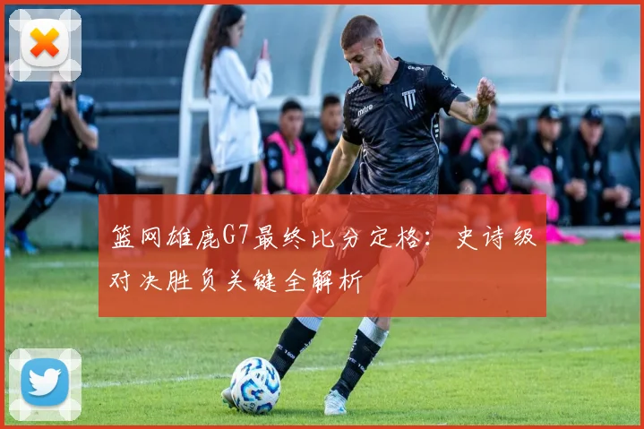 篮网雄鹿G7最终比分定格：史诗级对决胜负关键全解析