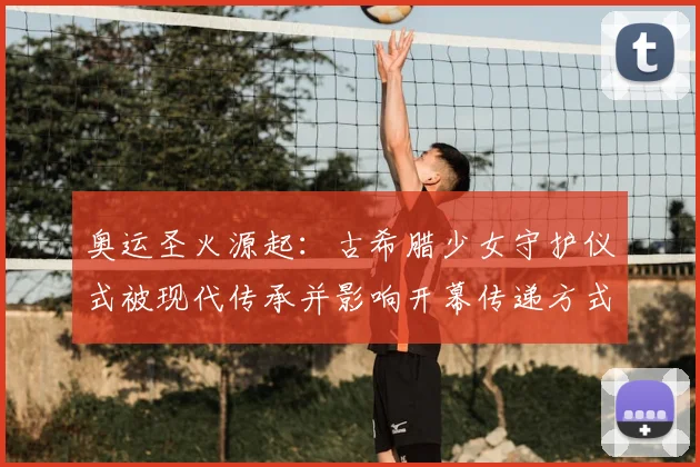 奥运圣火源起：古希腊少女守护仪式被现代传承并影响开幕传递方式