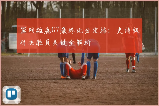 篮网雄鹿G7最终比分定格：史诗级对决胜负关键全解析