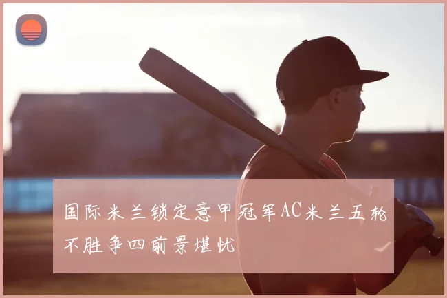 国际米兰锁定意甲冠军AC米兰五轮不胜争四前景堪忧