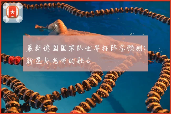 最新德国国家队世界杯阵容预测：新星与老将的融合