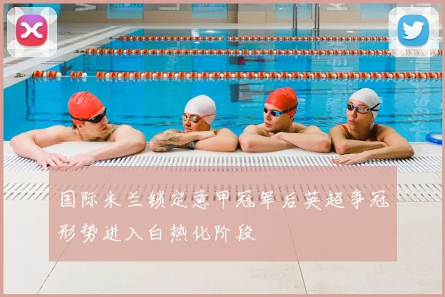 国际米兰锁定意甲冠军后英超争冠形势进入白热化阶段