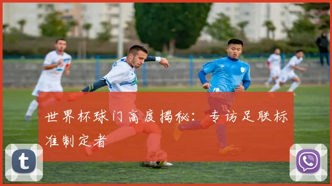 世界杯球门高度揭秘:专访足联标准制定者