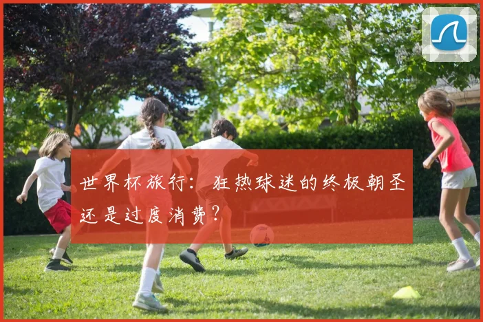 世界杯旅行:狂热球迷的终极朝圣还是过度消费?