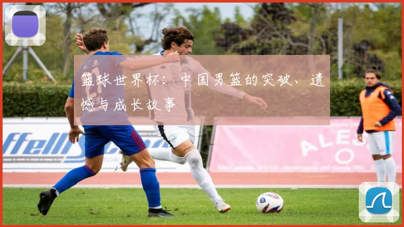 篮球世界杯：中国男篮的突破、遗憾与成长故事