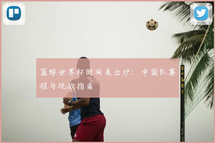 篮球世界杯时间表出炉:中国队赛程与观战指南