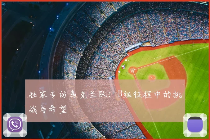 独家专访乌克兰队：B组征程中的挑战与希望