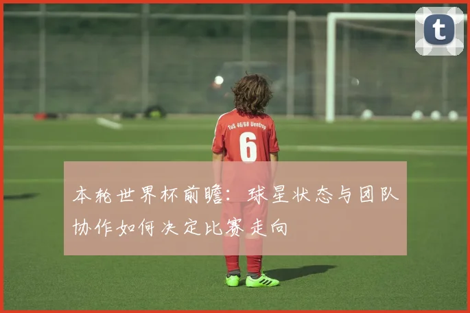 本轮世界杯前瞻：球星状态与团队协作如何决定比赛走向