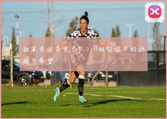 独家专访乌克兰队：B组征程中的挑战与希望