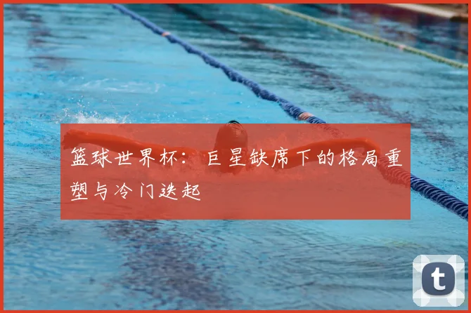 篮球世界杯：巨星缺席下的格局重塑与冷门迭起