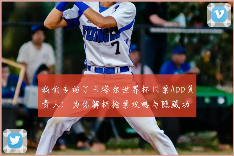 我们专访了卡塔尔世界杯门票App负责人:为你解析抢票攻略与隐藏功能