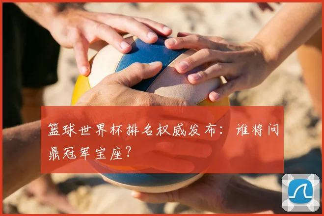 篮球世界杯排名权威发布:谁将问鼎冠军宝座?