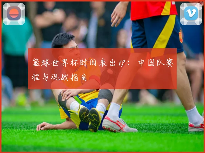篮球世界杯时间表出炉:中国队赛程与观战指南