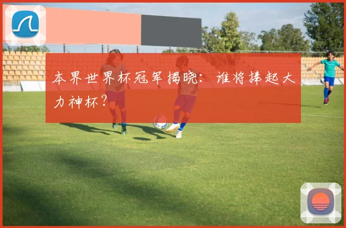 本界世界杯冠军揭晓：谁将捧起大力神杯？
