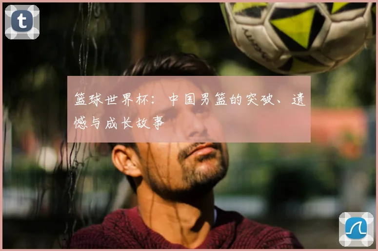 篮球世界杯：中国男篮的突破、遗憾与成长故事