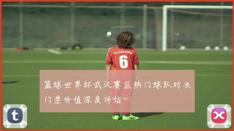 篮球世界杯武汉赛区热门球队对决门票价值深度评估