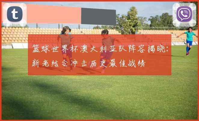 篮球世界杯澳大利亚队阵容揭晓：新老结合冲击历史最佳战绩