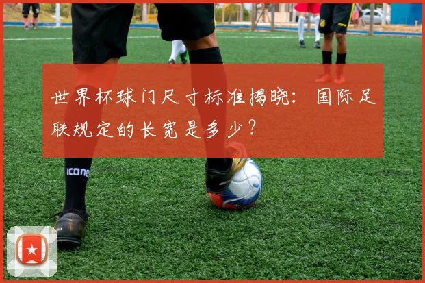 世界杯球门尺寸标准揭晓:国际足联规定的长宽是多少?