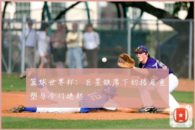 篮球世界杯:巨星缺席下的格局重塑与冷门迭起